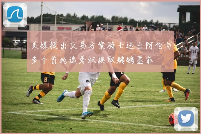 美媒提出交易方案骑士送出阿伦与多个首轮选秀权换取鹈鹕墨菲
