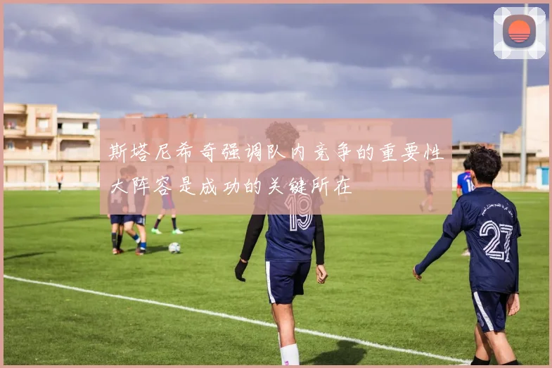 斯塔尼希奇强调队内竞争的重要性大阵容是成功的关键所在