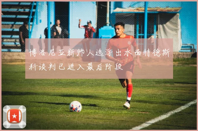 博洛尼亚新帅人选浮出水面特德斯科谈判已进入最后阶段