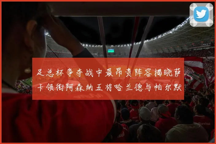 足总杯争夺战中最昂贵阵容揭晓萨卡领衔阿森纳五将哈兰德与帕尔默同在列