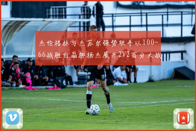 杰伦格林与杰苏尔强势联手以100-66战胜白晶柳杨杰展开2V2百分大战