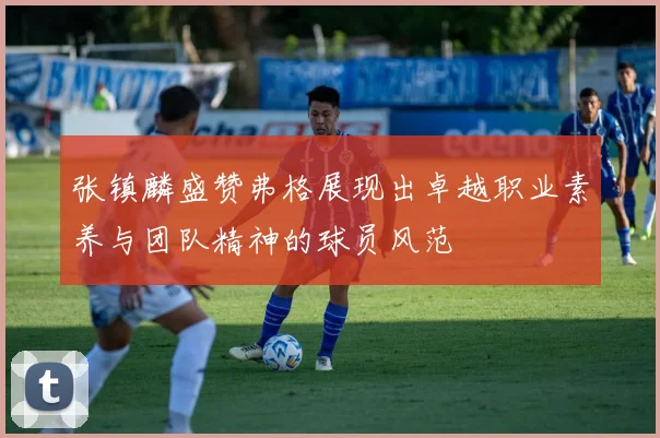 张镇麟盛赞弗格展现出卓越职业素养与团队精神的球员风范