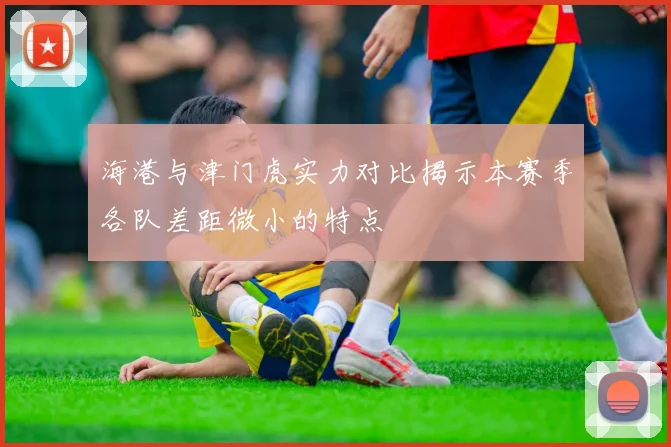 海港与津门虎实力对比揭示本赛季各队差距微小的特点