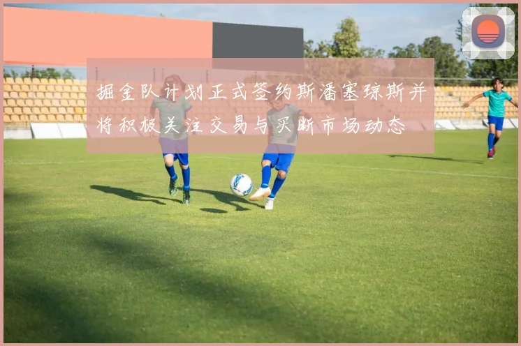 掘金队计划正式签约斯潘塞琼斯并将积极关注交易与买断市场动态