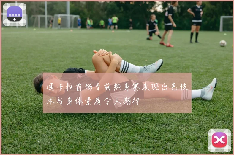 通卡拉首场季前热身赛表现出色技术与身体素质令人期待