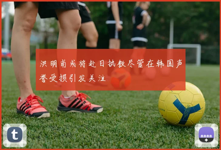 洪明甫或将赴日执教尽管在韩国声誉受损引发关注