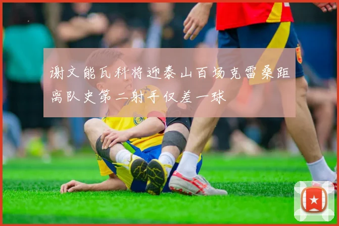 谢文能瓦科将迎泰山百场克雷桑距离队史第二射手仅差一球