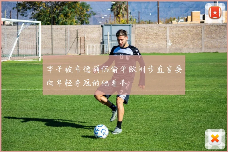 华子被韦德调侃偷学欧洲步直言要向年轻夺冠的他看齐