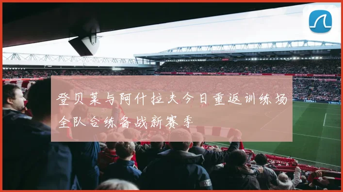 登贝莱与阿什拉夫今日重返训练场全队合练备战新赛季
