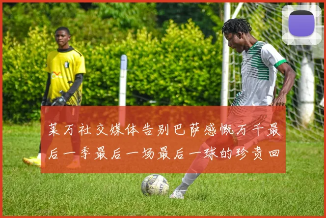 莱万社交媒体告别巴萨感慨万千最后一季最后一场最后一球的珍贵回忆