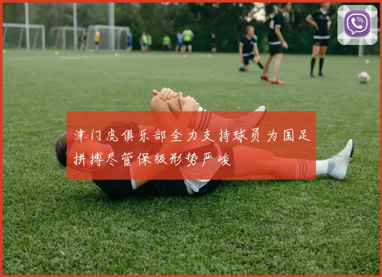 津门虎俱乐部全力支持球员为国足拼搏尽管保级形势严峻