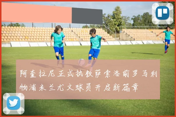 阿奎拉尼正式执教萨索洛前罗马利物浦米兰尤文球员开启新篇章
