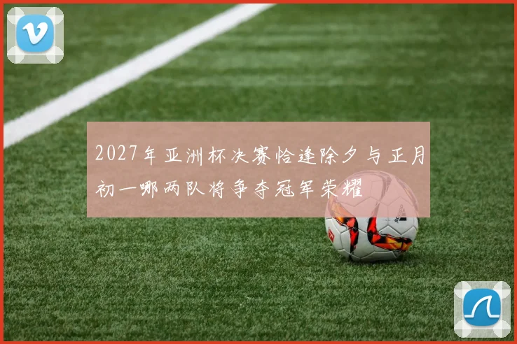 2027年亚洲杯决赛恰逢除夕与正月初一哪两队将争夺冠军荣耀