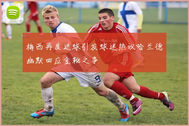 梅西再度进球引发球迷热议哈兰德幽默回应金靴之争