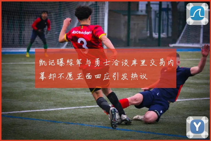 凯记曝绿军与勇士洽谈库里交易内幕却不愿正面回应引发热议