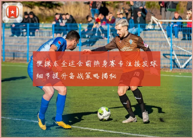 樊振东全运会前热身赛专注接发球细节提升备战策略揭秘