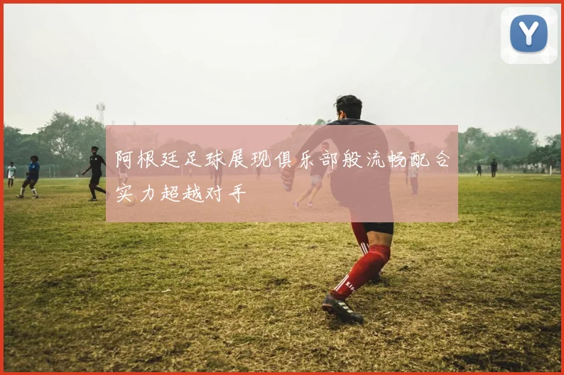阿根廷足球展现俱乐部般流畅配合实力超越对手