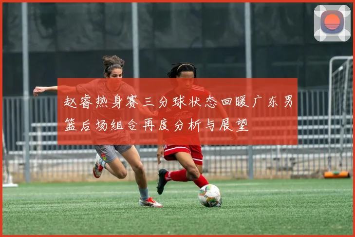 赵睿热身赛三分球状态回暖广东男篮后场组合再度分析与展望
