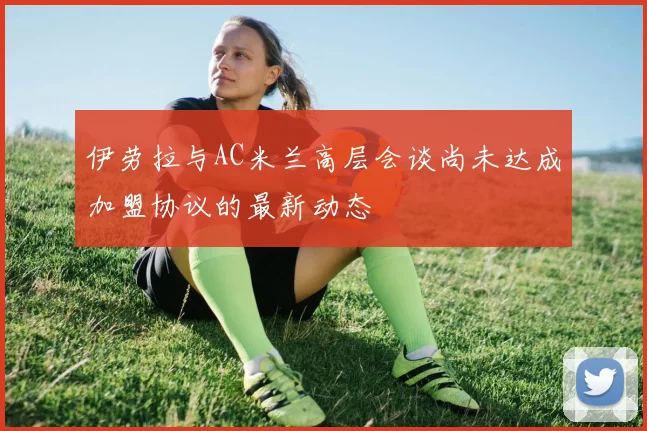 伊劳拉与AC米兰高层会谈尚未达成加盟协议的最新动态